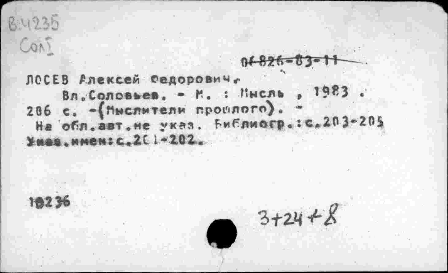 ﻿СлР
ЛОСЕВ Алексей Седоровичг
Вл.Соловьев. - Н. : Инсле , 19^3 • '
206 с. -(мыслители прошлого). -
На о^л.авт.ие указ. Библмвгр.:с>203“205
Ума .мнем: с.2С 1-202.
2©2>6
-а/